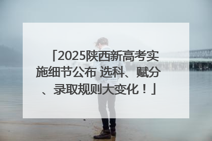 2025陕西新高考实施细节公布 选科、赋分、录取规则大变化！