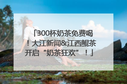 300杯奶茶免费喝！大江新闻&江西鲲茶开启“奶茶狂欢”！