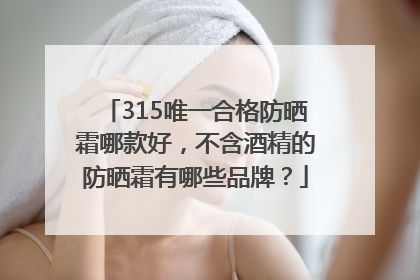 315唯一合格防晒霜哪款好，不含酒精的防晒霜有哪些品牌？