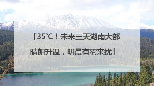 35℃！未来三天湖南大部晴朗升温，明晨有雾来扰
