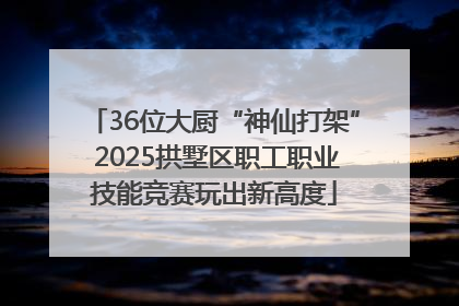 36位大厨“神仙打架” 2025拱墅区职工职业技能竞赛玩出新高度