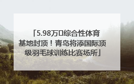 5.98万㎡综合性体育基地封顶！青岛将添国际顶级羽毛球训练比赛场所